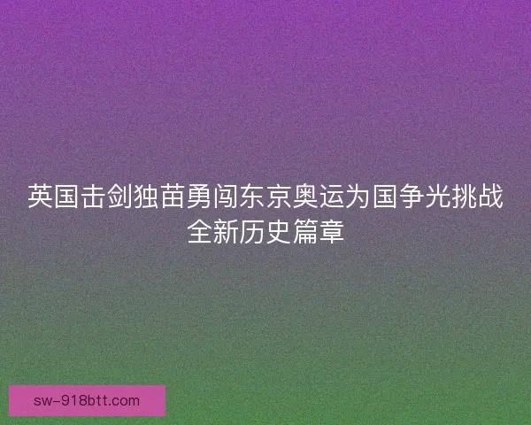 英国击剑独苗勇闯东京奥运为国争光挑战全新历史篇章