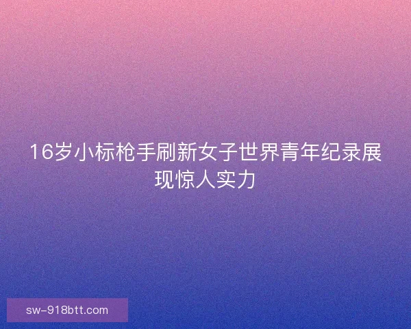 16岁小标枪手刷新女子世界青年纪录展现惊人实力