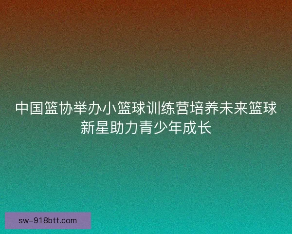 中国篮协举办小篮球训练营培养未来篮球新星助力青少年成长